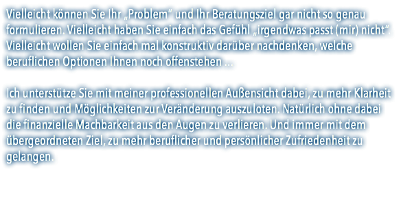 Vielleicht können Sie Ihr „Problem“ und Ihr Beratungsziel gar nicht so genau formulieren. Vielleicht haben Sie einfach das Gefühl „irgendwas passt (mir) nicht“. Vielleicht wollen Sie einfach mal konstruktiv darüber nachdenken, welche beruflichen Optionen Ihnen noch offenstehen ... Ich unterstütze Sie mit meiner professionellen Außensicht dabei, zu mehr Klarheit  zu finden und Möglichkeiten zur Veränderung auszuloten. Natürlich ohne dabei  die finanzielle Machbarkeit aus den Augen zu verlieren. Und immer mit dem übergeordneten Ziel, zu mehr beruflicher und persönlicher Zufriedenheit zu gelangen. 