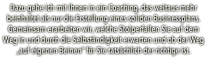 Dazu gehe ich mit Ihnen in ein Coaching, das weitaus mehr beinhaltet als nur die Erstellung eines soliden Businessplans. Gemeinsam erarbeiten wir, welche Stolperfallen Sie auf dem Weg in und durch die Selbständigkeit erwarten und ob der Weg „auf eigenen Beinen“ für Sie tatsächlich der richtige ist. 