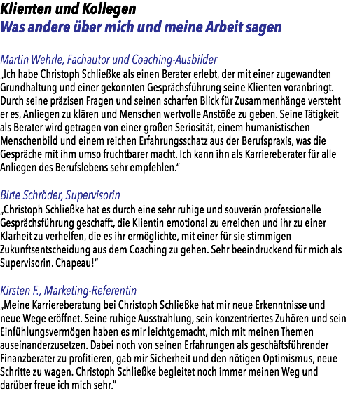 Klienten und Kollegen Was andere über mich und meine Arbeit sagen Martin Wehrle, Fachautor und Coaching-Ausbilder „Ich habe Christoph Schließke als einen Berater erlebt, der mit einer zugewandten Grundhaltung und einer gekonnten Gesprächsführung seine Klienten voranbringt. Durch seine präzisen Fragen und seinen scharfen Blick für Zusammenhänge versteht er es, Anliegen zu klären und Menschen wertvolle Anstöße zu geben. Seine Tätigkeit als Berater wird getragen von einer großen Seriosität, einem humanistischen Menschenbild und einem reichen Erfahrungsschatz aus der Berufspraxis, was die Gespräche mit ihm umso fruchtbarer macht. Ich kann ihn als Karriereberater für alle Anliegen des Berufslebens sehr empfehlen.“ Birte Schröder, Supervisorin „Christoph Schließke hat es durch eine sehr ruhige und souverän professionelle Gesprächsführung geschafft, die Klientin emotional zu erreichen und ihr zu einer Klarheit zu verhelfen, die es ihr ermöglichte, mit einer für sie stimmigen Zukunftsentscheidung aus dem Coaching zu gehen. Sehr beeindruckend für mich als Supervisorin. Chapeau!“ Kirsten F., Marketing-Referentin „Meine Karriereberatung bei Christoph Schließke hat mir neue Erkenntnisse und neue Wege eröffnet. Seine ruhige Ausstrahlung, sein konzentriertes Zuhören und sein Einfühlungsvermögen haben es mir leichtgemacht, mich mit meinen Themen auseinanderzusetzen. Dabei noch von seinen Erfahrungen als geschäftsführender Finanzberater zu profitieren, gab mir Sicherheit und den nötigen Optimismus, neue Schritte zu wagen. Christoph Schließke begleitet noch immer meinen Weg und darüber freue ich mich sehr.“