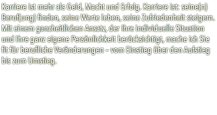 Karriere ist mehr als Geld, Macht und Erfolg. Karriere ist: seine(n) Beruf(ung) finden, seine Werte leben, seine Zufriedenheit steigern.  Mit einem ganzheitlichen Ansatz, der Ihre individuelle Situation und Ihre ganz eigene Persönlichkeit berücksichtigt, mache ich Sie fit für berufliche Veränderungen – vom Einstieg über den Aufstieg bis zum Umstieg.